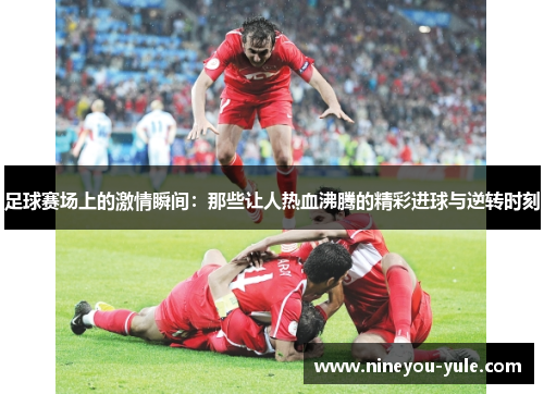 足球赛场上的激情瞬间：那些让人热血沸腾的精彩进球与逆转时刻