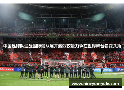 中国足球队迎战国际强队展开激烈较量力争在世界舞台崭露头角