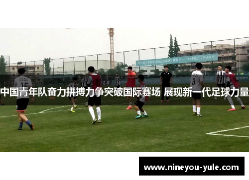 中国青年队奋力拼搏力争突破国际赛场 展现新一代足球力量