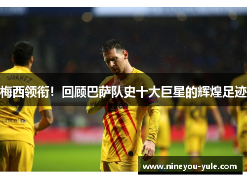 梅西领衔！回顾巴萨队史十大巨星的辉煌足迹