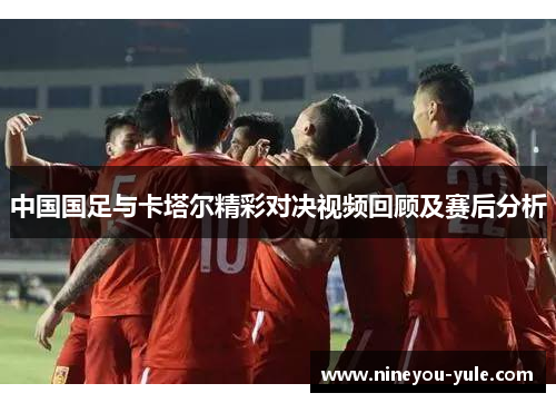 中国国足与卡塔尔精彩对决视频回顾及赛后分析
