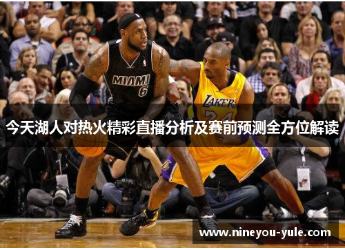 今天湖人对热火精彩直播分析及赛前预测全方位解读