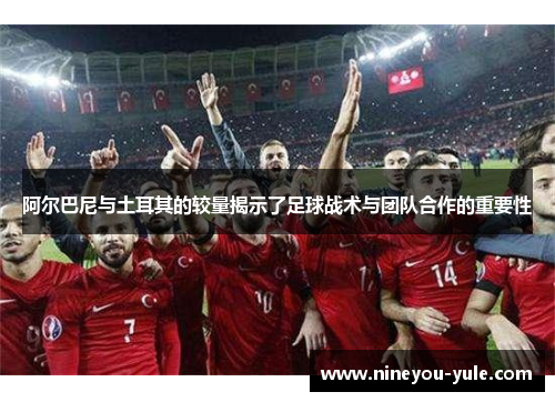 阿尔巴尼与土耳其的较量揭示了足球战术与团队合作的重要性